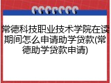 常德科技职业技术学院在读期间怎么申请助学贷款(常德助学贷款申请)
