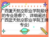 广西蓝天航空职业学院最好的专业是哪个，详细阐述(广西蓝天航空职业学院王牌专业)