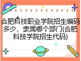 合肥科技职业学院招生编码多少，隶属哪个部门(合肥科技学院招生代码)