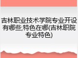 吉林职业技术学院专业开设有哪些,特色在哪(吉林职院专业特色)
