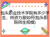 包头职业技术学院有多少学生，师资力量如何(包头职院师生规模)