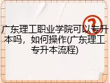 广东理工职业学院可以专升本吗，如何操作(广东理工专升本流程)