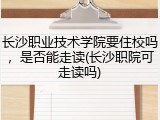 长沙职业技术学院要住校吗，是否能走读(长沙职院可走读吗)