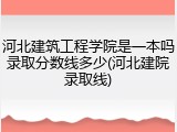 河北建筑工程学院是一本吗录取分数线多少(河北建院录取线)
