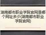 湖南都市职业学院官网是哪个网址多少(湖南都市职业学院官网)