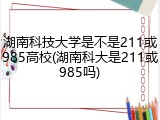 湖南科技大学是不是211或985高校(湖南科大是211或985吗)