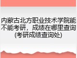 内蒙古北方职业技术学院能不能考研，成绩在哪里查询(考研成绩查询处)