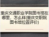 重庆交通职业学院图书馆在哪里，怎么样(重庆交职院图书馆位置评价)