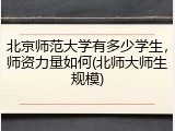 北京师范大学有多少学生，师资力量如何(北师大师生规模)