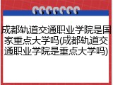 成都轨道交通职业学院是国家重点大学吗(成都轨道交通职业学院是重点大学吗)