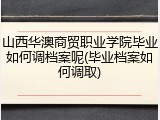 山西华澳商贸职业学院毕业如何调档案呢(毕业档案如何调取)