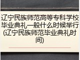 辽宁民族师范高等专科学校毕业典礼一般什么时候举行(辽宁民族师范毕业典礼时间)