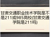 甘肃交通职业技术学院是不是211或985高校(甘肃交通学院是211吗)