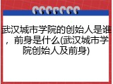 武汉城市学院的创始人是谁，前身是什么(武汉城市学院创始人及前身)