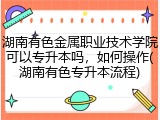 湖南有色金属职业技术学院可以专升本吗，如何操作(湖南有色专升本流程)