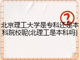 北京理工大学是专科还是本科院校呢(北理工是本科吗)