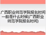 广西职业师范学院报名时间一般是什么时候(广西职业师范学院报名时间)