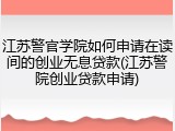 江苏警官学院如何申请在读间的创业无息贷款(江苏警院创业贷款申请)