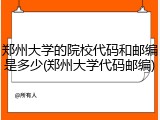 郑州大学的院校代码和邮编是多少(郑州大学代码邮编)