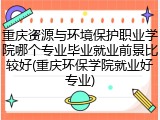 重庆资源与环境保护职业学院哪个专业毕业就业前景比较好(重庆环保学院就业好专业)