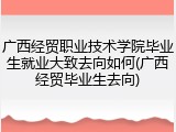 广西经贸职业技术学院毕业生就业大致去向如何(广西经贸毕业生去向)
