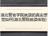 湖北警官学院就读的真实感觉如何(湖北警院就读体验)