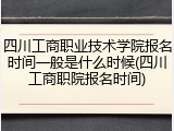 四川工商职业技术学院报名时间一般是什么时候(四川工商职院报名时间)