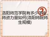 洛阳师范学院有多少学生，师资力量如何(洛阳师院师生规模)