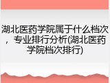湖北医药学院属于什么档次，专业排行分析(湖北医药学院档次排行)
