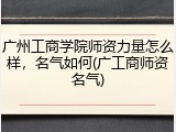 广州工商学院师资力量怎么样，名气如何(广工商师资名气)