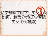 辽宁警察学院学生男女比例如何，趋势分析(辽宁警院男女比例趋势)