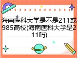 海南医科大学是不是211或985高校(海南医科大学是211吗)