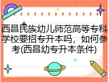 西昌民族幼儿师范高等专科学校要招专升本吗，如何参考(西昌幼专升本条件)