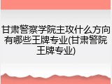 甘肃警察学院主攻什么方向有哪些王牌专业(甘肃警院王牌专业)