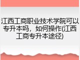 江西工商职业技术学院可以专升本吗，如何操作(江西工商专升本途径)
