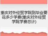 重庆对外经贸学院到毕业要花多少学费(重庆对外经贸学院学费总计)