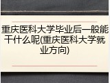 重庆医科大学毕业后一般能干什么呢(重庆医科大学就业方向)