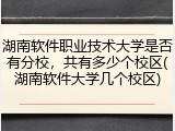 湖南软件职业技术大学是否有分校，共有多少个校区(湖南软件大学几个校区)