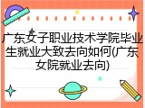 广东女子职业技术学院毕业生就业大致去向如何(广东女院就业去向)