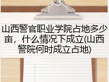 山西警官职业学院占地多少亩，什么情况下成立(山西警院何时成立占地)