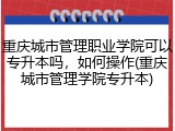 重庆城市管理职业学院可以专升本吗，如何操作(重庆城市管理学院专升本)