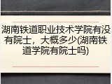 湖南铁道职业技术学院有没有院士，大概多少(湖南铁道学院有院士吗)
