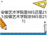 安徽艺术学院是985还是211(安徽艺术学院非985非211)