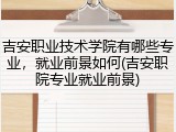 吉安职业技术学院有哪些专业，就业前景如何(吉安职院专业就业前景)