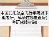 中国民用航空飞行学院能不能考研，成绩在哪里查询(考研成绩查询)