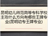 昆明幼儿师范高等专科学校主攻什么方向有哪些王牌专业(昆明幼专王牌专业)