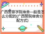 广西警察学院宿舍一般是怎么分配的(广西警院宿舍分配方式)