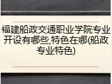 福建船政交通职业学院专业开设有哪些,特色在哪(船政专业特色)