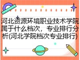 河北资源环境职业技术学院属于什么档次，专业排行分析(河北学院档次专业排行)