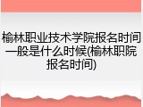 榆林职业技术学院报名时间一般是什么时候(榆林职院报名时间)